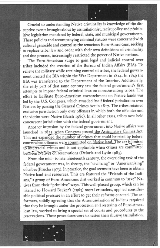 Crucial to understanding Native criminality is knowledge of the dis-
ruptive events brought about by assimilationist, racist policy and prohib-
itive legislation mandated by federal, state, and municipal governments.
‘These policies and accompanying criminal statutes were concerned with
cultural genocide and control as the tenacious Euro-Americans, secking
to replace tribal law and order with their own definitions of criminality,
and due process, increasingly restricted the power of Native nations.

‘The Euro-American surge to gain legal and judicial control over
tribes included the creation of the Bureau of Indian Affairs (BIA). To
relieve the military while retaining control of tribes, the federal govern-
iment created the BIA within the War Departinent in 1824. In 1849 the
BIA was transferred to the Department of the Interior. Additionally,
the early part of that same century saw the federal government's frst
attempts to impose federal criminal laws on nonconsenting tribes. The
effort to facilitate Euro-American encroachment on Native lands was
led by the U.S. Congress, which awarded itself federal jurisdiction over
Natives by passing the General Crimes Act in 1817. The tribes retained
exclusive jurisdiction only over offenses in which both the offender aud
the victim were Native (Barsh 1980). In all other cases, tribes now held
concurrent jurisdiction with the federal government.

Another intrusion by the federal government into Native affairs was
launched in 1825, when Congress passed the Assimilative Crimes Act.
“This act expantled the number of crimes that could be tried by federal
courts when offenses were committed on Native land, The acpisimited
toTnterTackal crimes and is not applicable when crimes are conmnitted
betiren Natives On reservations (Deloria and Lytle 1983).

From the mid~ to late nineteenth century, the overriding task of the
federal government was, in theory, the “civilizing” or “Americanizing”
ofttribes (Prucha 1973). In practice, the goal seems to have been to obtain
Native land and resources. This era featured the “Friends of the Indi-
ans,” a group of Euro-American that worked in coinmion to “save” Na~

tives from their “primitive” ways. This well-placed group, which can be
likened to Howard Becker's (1963) moral crusaders, applied consider-
able political pressure in an effort to get their reforms enacted. The re-
formers, solidly agreeing that the Americanization of Indians required
that they be brought under the protection and restraints of Furo-Amer-
ican law, worked to bring a special set uf courts and procedures to the
reservations. These procedures were tu hasten their illusive assimilation.

 
